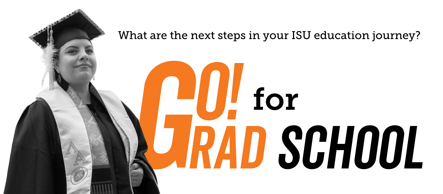 A picture a of student in graduation clothing looking proudly into the distance, with the words Go! for Grad School, What are the next steps in your ISU education?