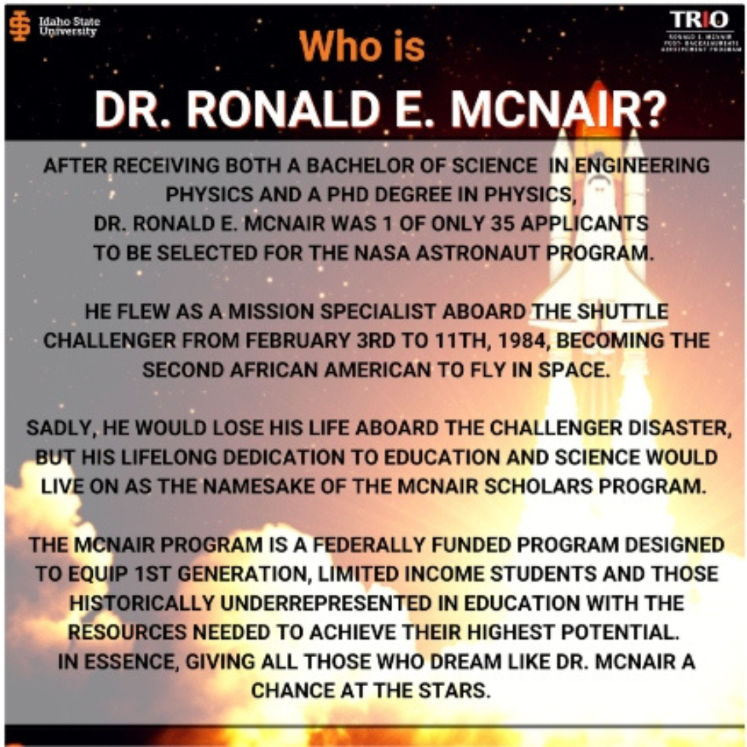 Dr. McNair Flew as a mission specialist aboard the shuttle challenger from February 3rd to 11th, 1984, becoming the 2nd African American to fly in space. Sadly he would lose his life aboard the Challenger Disaster, but his lifelond dedication to education and science would live on as the namesake of the McNair Scholars Program.