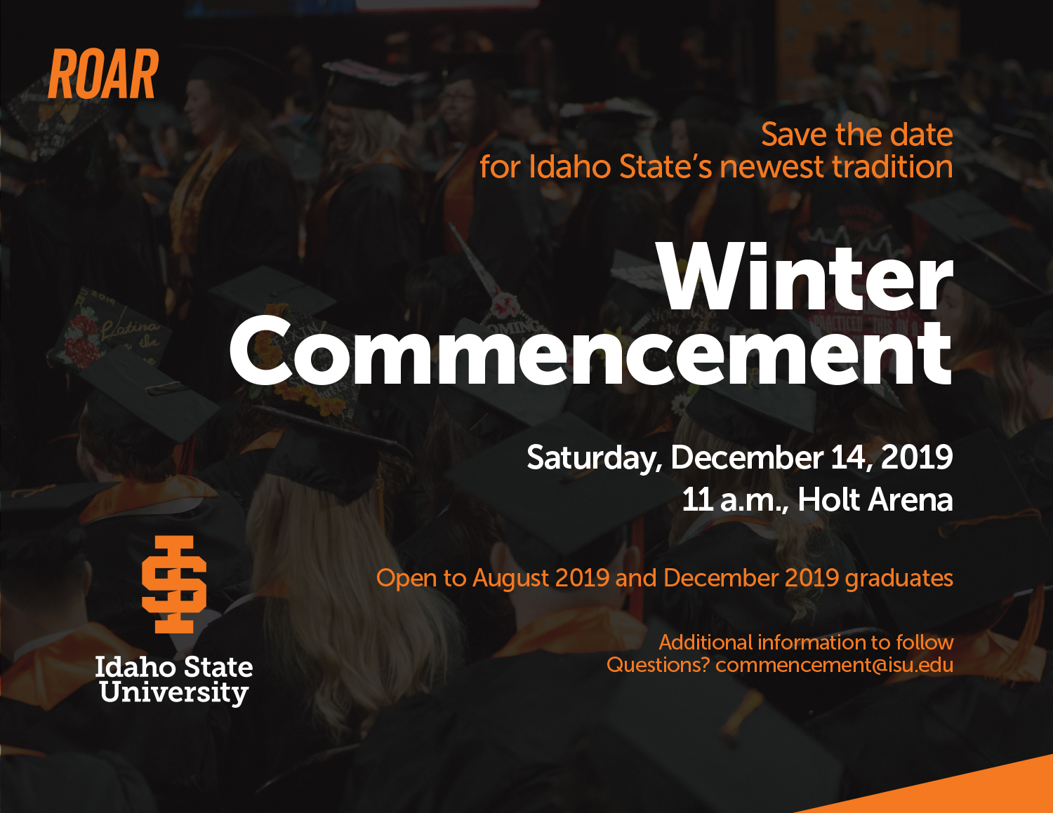 Save the date for Idaho State's newest tradition Winter Commencement Saturday, December 14, 2019 11 a.m., Holt Arena Open to August 2019 and December 2019 graduates Additional information to follow. Email commencement@isu.edu with questions